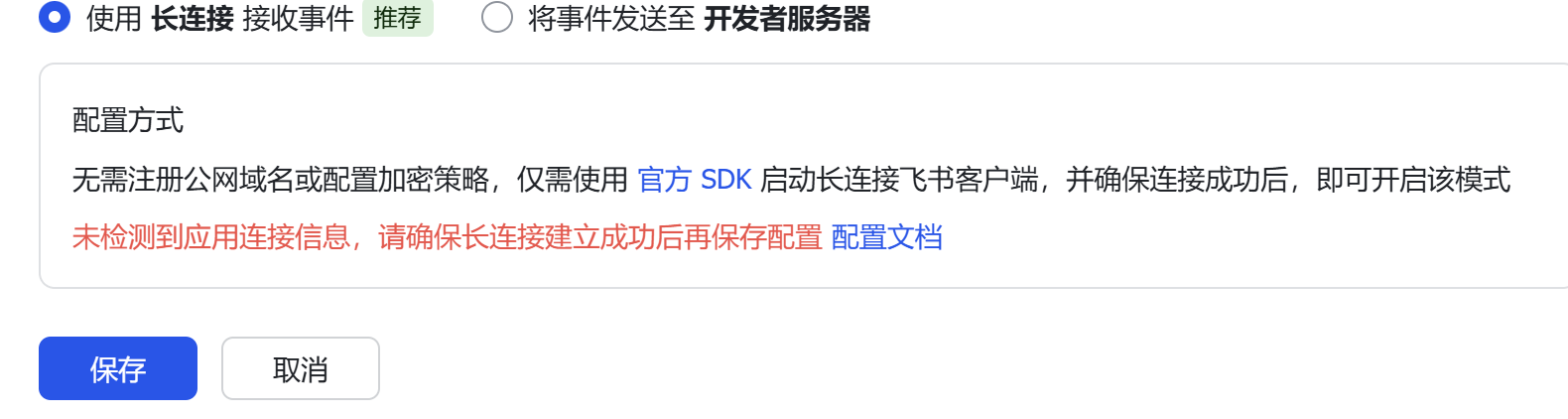 图片展示的是事件配置界面中长连接模式的设置情况。上方有“使用长连接接收事件”和“将事件发送至开发者服务器”两个选项,前者被选中。下方说明无需注册公网域名或配置加密策略,仅需使用官方SDK启动长连接飞书客户端,确保连接成功后即可开启该模式。关键信息是下方红字提示“未检测到应用连接信息,请确保长连接建立成功后再保存配置”,并有“配置文档”链接。该图片与文档中关于事件配置时提示“未检测到应用连接信息”问题的上下文对应,直观呈现了该问题出现的界面情况。
