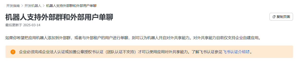 图片展示了飞书开发指南中关于机器人支持外部群和外部用户单聊的内容。标题为“机器人支持外部群和外部用户单聊”,最后更新于2025 - 03 - 14。内容说明若希望把应用机器人添加到外部群或与外部租户用户单聊,需为机器人开启对外共享能力,但对外共享能力仅支持企业自建应用。企业需完成企业法人认证或加盖公章授权书认证(团队认证不支持)才能使用此能力,还提供了飞书认证介绍的链接。该图片与上文关于飞书机器人在群内回复方式修改的问题相关,为解决此问题提供了参考信息。